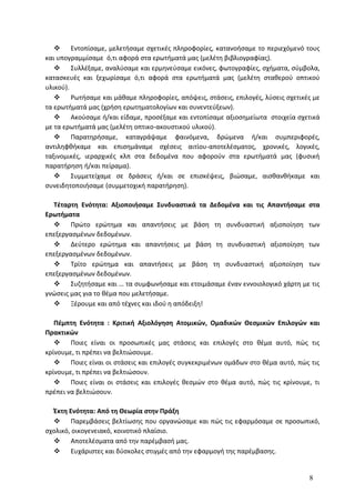  Εντοπίσαμε, μελετήσαμε σχετικές πληροφορίες, κατανοήσαμε το περιεχόμενό τους
και υπογραμμίσαμε ό,τι αφορά στα ερωτήματά μας (μελέτη βιβλιογραφίας).
 Συλλέξαμε, αναλύσαμε και ερμηνεύσαμε εικόνες, φωτογραφίες, σχήματα, σύμβολα,
κατασκευές και ξεχωρίσαμε ό,τι αφορά στα ερωτήματά μας (μελέτη σταθερού οπτικού
υλικού).
 Ρωτήσαμε και μάθαμε πληροφορίες, απόψεις, στάσεις, επιλογές, λύσεις σχετικές με
τα ερωτήματά μας (χρήση ερωτηματολογίων και συνεντεύξεων).
 Ακούσαμε ή/και είδαμε, προσέξαμε και εντοπίσαμε αξιοσημείωτα στοιχεία σχετικά
με τα ερωτήματά μας (μελέτη οπτικο-ακουστικού υλικού).
 Παρατηρήσαμε, καταγράψαμε φαινόμενα, δρώμενα ή/και συμπεριφορές,
αντιληφθήκαμε και επισημάναμε σχέσεις αιτίου-αποτελέσματος, χρονικές, λογικές,
ταξινομικές, ιεραρχικές κλπ στα δεδομένα που αφορούν στα ερωτήματά μας (φυσική
παρατήρηση ή/και πείραμα).
 Συμμετείχαμε σε δράσεις ή/και σε επισκέψεις, βιώσαμε, αισθανθήκαμε και
συνειδητοποιήσαμε (συμμετοχική παρατήρηση).
Τέταρτη Ενότητα: Αξιοποιήσαμε Συνδυαστικά τα Δεδομένα και τις Απαντήσαμε στα
Ερωτήματα
 Πρώτο ερώτημα και απαντήσεις με βάση τη συνδυαστική αξιοποίηση των
επεξεργασμένων δεδομένων.
 Δεύτερο ερώτημα και απαντήσεις με βάση τη συνδυαστική αξιοποίηση των
επεξεργασμένων δεδομένων.
 Τρίτο ερώτημα και απαντήσεις με βάση τη συνδυαστική αξιοποίηση των
επεξεργασμένων δεδομένων.
 Συζητήσαμε και … τα συμφωνήσαμε και ετοιμάσαμε έναν εννοιολογικό χάρτη με τις
γνώσεις μας για το θέμα που μελετήσαμε.
 Ξέρουμε και από τέχνες και ιδού η απόδειξη!
Πέμπτη Ενότητα : Κριτική Αξιολόγηση Ατομικών, Ομαδικών Θεσμικών Επιλογών και
Πρακτικών
 Ποιες είναι οι προσωπικές μας στάσεις και επιλογές στο θέμα αυτό, πώς τις
κρίνουμε, τι πρέπει να βελτιώσουμε.
 Ποιες είναι οι στάσεις και επιλογές συγκεκριμένων ομάδων στο θέμα αυτό, πώς τις
κρίνουμε, τι πρέπει να βελτιώσουν.
 Ποιες είναι οι στάσεις και επιλογές θεσμών στο θέμα αυτό, πώς τις κρίνουμε, τι
πρέπει να βελτιώσουν.
Έκτη Ενότητα: Από τη Θεωρία στην Πράξη
 Παρεμβάσεις βελτίωσης που οργανώσαμε και πώς τις εφαρμόσαμε σε προσωπικό,
σχολικό, οικογενειακό, κοινοτικό πλαίσιο.
 Αποτελέσματα από την παρέμβασή μας.
 Ευχάριστες και δύσκολες στιγμές από την εφαρμογή της παρέμβασης.
8
 
