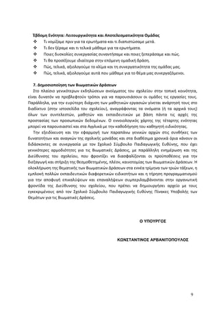 Έβδομη Ενότητα: Λειτουργικότητα και Αποτελεσματικότητα Ομάδας
 Τι νομίζαμε πριν για τα ερωτήματα και τι διαπιστώσαμε μετά.
 Τι δεν ξέραμε και τι τελικά μάθαμε για τα ερωτήματα.
 Ποιες δυσκολίες συνεργασίας συναντήσαμε και ποιες ξεπεράσαμε και πώς.
 Τι θα προσέξουμε ιδιαίτερα στην επόμενη ομαδική δράση.
 Πώς, τελικά, αξιολογούμε το κλίμα και τη συνεργατικότητα της ομάδας μας.
 Πώς, τελικά, αξιολογούμε αυτά που μάθαμε για το θέμα μας συνεργαζόμενοι.
7. Δημοσιοποίηση των Βιωματικών Δράσεων
Στο πλαίσιο γενικότερων εκδηλώσεων ανοίγματος του σχολείου στην τοπική κοινότητα,
είναι δυνατόν να προβλεφτούν τρόποι για να παρουσιάσουν οι ομάδες τις εργασίες τους.
Παράλληλα, για την ευρύτερη διάχυση των μαθητικών εργασιών γίνεται ανάρτησή τους στο
διαδίκτυο (στην ιστοσελίδα του σχολείου), αναγράφοντας τα ονόματα (ή τα αρχικά τους)
όλων των συντελεστών, μαθητών και εκπαιδευτικών με βάση πάντα τις αρχές της
προστασίας των προσωπικών δεδομένων. Ο εννοιολογικός χάρτης της τέταρτης ενότητας
μπορεί να παρουσιαστεί και στα Αγγλικά με την καθοδήγηση του καθηγητή ειδικότητας.
Την εξειδίκευση και την εφαρμογή των παραπάνω γενικών αρχών στις συνθήκες των
δυνατοτήτων και αναγκών της σχολικής μονάδας και στα διαθέσιμα χρονικά όρια κάνουν οι
διδάσκοντες σε συνεργασία με τον Σχολικό Σύμβουλο Παιδαγωγικής Ευθύνης, που έχει
γενικότερες αρμοδιότητες για τις Βιωματικές Δράσεις, με παράλληλη ενημέρωση και της
Διεύθυνσης του σχολείου, που φροντίζει να διασφαλίζονται οι προϋποθέσεις για την
διεξαγωγή και στήριξη της θεσμοθετημένης, πλέον, καινοτομίας των Βιωματικών Δράσεων. Η
ολοκλήρωση της θεματικής των Βιωματικών Δράσεων στα εννέα τρίμηνα των τριών τάξεων, η
εμπλοκή πολλών εκπαιδευτικών διαφορετικών ειδικοτήτων και η τήρηση προγραμματισμού
για την αποφυγή επικαλύψεων και επαναλήψεων συμπεριλαμβάνονται στην οργανωτική
φροντίδα της Διεύθυνσης του σχολείου, που πρέπει να δημιουργήσει αρχείο με τους
εγκεκριμένους από τον Σχολικό Σύμβουλο Παιδαγωγικής Ευθύνης Πίνακες Υποβολής των
Θεμάτων για τις Βιωματικές Δράσεις.
Ο ΥΠΟΥΡΓΟΣ
ΚΩΝΣΤΑΝΤΙΝΟΣ ΑΡΒΑΝΙΤΟΠΟΥΛΟΣ
9
 