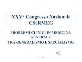 XXV° Congresso Nazionale 
CSeRMEG 
PROBLEMI CLINICI IN MEDICINA 
GENERALE 
TRA GENERALISMO E SPECIALISMO 
P.L. 2013 
1 
 