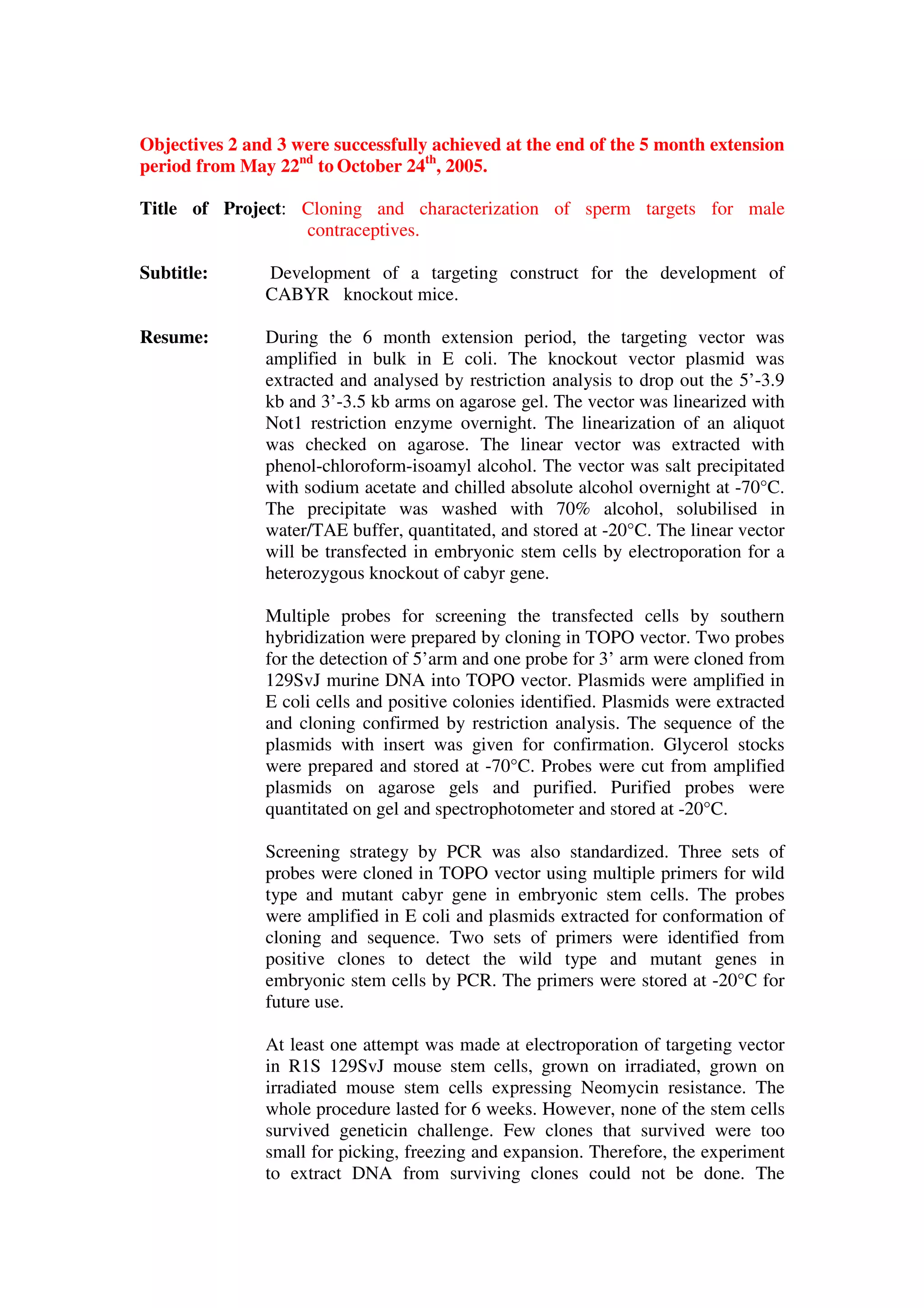 Objectives 2 and 3 were successfully achieved at the end of the 5 month extension
period from May 22nd
to October 24th
, 2005.
Title of Project: Cloning and characterization of sperm targets for male
contraceptives.
Subtitle: Development of a targeting construct for the development of
CABYR knockout mice.
Resume: During the 6 month extension period, the targeting vector was
amplified in bulk in E coli. The knockout vector plasmid was
extracted and analysed by restriction analysis to drop out the 5’-3.9
kb and 3’-3.5 kb arms on agarose gel. The vector was linearized with
Not1 restriction enzyme overnight. The linearization of an aliquot
was checked on agarose. The linear vector was extracted with
phenol-chloroform-isoamyl alcohol. The vector was salt precipitated
with sodium acetate and chilled absolute alcohol overnight at -70°C.
The precipitate was washed with 70% alcohol, solubilised in
water/TAE buffer, quantitated, and stored at -20°C. The linear vector
will be transfected in embryonic stem cells by electroporation for a
heterozygous knockout of cabyr gene.
Multiple probes for screening the transfected cells by southern
hybridization were prepared by cloning in TOPO vector. Two probes
for the detection of 5’arm and one probe for 3’ arm were cloned from
129SvJ murine DNA into TOPO vector. Plasmids were amplified in
E coli cells and positive colonies identified. Plasmids were extracted
and cloning confirmed by restriction analysis. The sequence of the
plasmids with insert was given for confirmation. Glycerol stocks
were prepared and stored at -70°C. Probes were cut from amplified
plasmids on agarose gels and purified. Purified probes were
quantitated on gel and spectrophotometer and stored at -20°C.
Screening strategy by PCR was also standardized. Three sets of
probes were cloned in TOPO vector using multiple primers for wild
type and mutant cabyr gene in embryonic stem cells. The probes
were amplified in E coli and plasmids extracted for conformation of
cloning and sequence. Two sets of primers were identified from
positive clones to detect the wild type and mutant genes in
embryonic stem cells by PCR. The primers were stored at -20°C for
future use.
At least one attempt was made at electroporation of targeting vector
in R1S 129SvJ mouse stem cells, grown on irradiated, grown on
irradiated mouse stem cells expressing Neomycin resistance. The
whole procedure lasted for 6 weeks. However, none of the stem cells
survived geneticin challenge. Few clones that survived were too
small for picking, freezing and expansion. Therefore, the experiment
to extract DNA from surviving clones could not be done. The
 