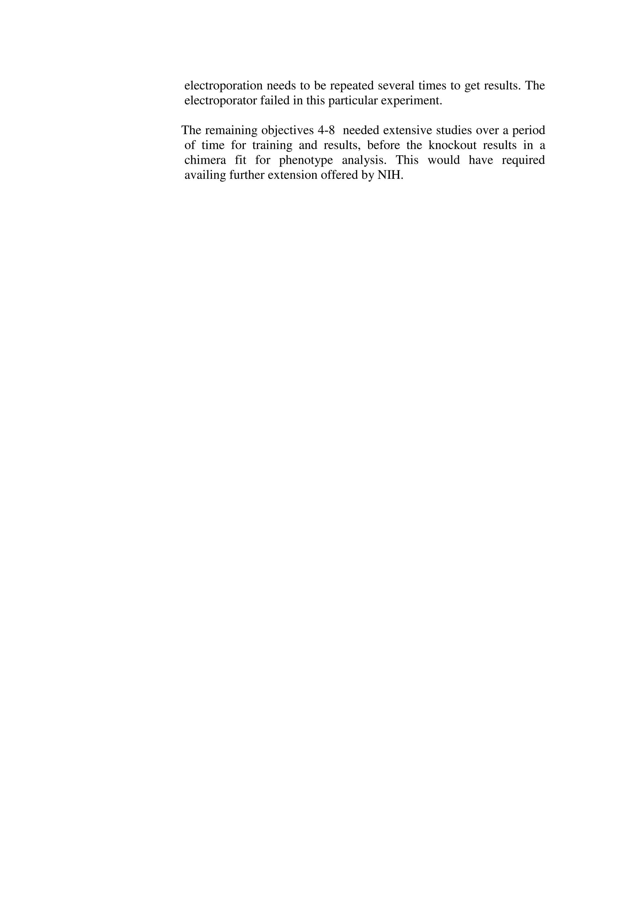 electroporation needs to be repeated several times to get results. The
electroporator failed in this particular experiment.
The remaining objectives 4-8 needed extensive studies over a period
of time for training and results, before the knockout results in a
chimera fit for phenotype analysis. This would have required
availing further extension offered by NIH.
 
