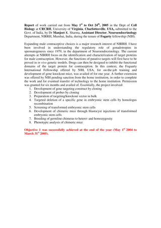 Report of work carried out from May 1st
to Oct 24th
, 2005 in the Dept of Cell
Biology at CRCRH, University of Virginia, Charlottesville, USA, submitted to the
Govt. of India, by Dr Manjeet K. Sharma, Assistant Director, Neuroendocrinology
Department, NIRRH, Mumbai, India, during the tenure of Fogarty fellowship (NIH).
Expanding male contraceptive choices is a major research interest of NIRRH. I have
been involved in understanding the regulatory role of gonadotropins in
spermatogenesis since 1979, in the department of Neuroendocrinology. The current
attempts at NIRRH focus on the identification and characterization of target proteins
for male contraception. However, the functions of putative targets will first have to be
proved in in vivo genetic models. Drugs can then be designed to inhibit the functional
domains of the target protein for contraception. In this context, the Fogaarty
International Fellowship offered by NIH, USA, for on-the-job training and
development of gene knockout mice, was availed of for one year. A further extension
was offered by NIH pending sanction from the home institution, in order to complete
the work and for eventual transfer of technology to the home institution. Permission
was granted for six months and availed of. Essentially, the project involved:
1. Development of gene targeting construct by cloning
2. Development of probes by cloning
3. Preparation of targeting/knockout vector in bulk
4. Targeted deletion of a specific gene in embryonic stem cells by homologus
recombination
5. Screening of transformed embryonic stem cells
6. Development of chimeric mice through blastocyst injections of transformed
embryonic stem cells
7. Breeding of germline chimeras to hetero- and homozygosity
8. Phenotypic analysis of chimeric mice
Objective 1 was successfully achieved at the end of the year (May 1st
2004 to
March 31st
2005).
 