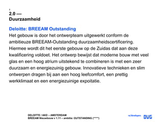 DELOITTE / AKD – AMSTERDAM
BREEAM Nieuwbouw v 1.11 – ambitie: OUTSTANDING (*****)
7
2.0 ––
Duurzaamheid
Deloitte: BREEAM Outstanding
Het gebouw is door het ontwerpteam uitgewerkt conform de
ambitieuze BREEAM-Outstanding duurzaamheidscertificering.
Hiermee wordt dit het eerste gebouw op de Zuidas dat aan deze
kwalificering voldoet. Het ontwerp bewijst dat moderne bouw met veel
glas en een hoog atrium uitstekend te combineren is met een zeer
duurzaam en energiezuinig gebouw. Innovatieve technieken en slim
ontwerpen dragen bij aan een hoog leefcomfort, een prettig
werkklimaat en een energiezuinige expoitatie.
 