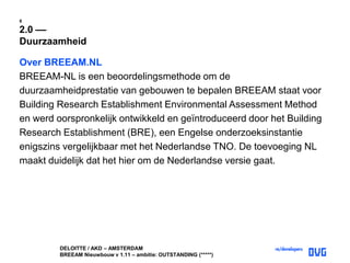DELOITTE / AKD – AMSTERDAM
BREEAM Nieuwbouw v 1.11 – ambitie: OUTSTANDING (*****)
8
2.0 ––
Duurzaamheid
Over BREEAM.NL
BREEAM-NL is een beoordelingsmethode om de
duurzaamheidprestatie van gebouwen te bepalen BREEAM staat voor
Building Research Establishment Environmental Assessment Method
en werd oorspronkelijk ontwikkeld en geïntroduceerd door het Building
Research Establishment (BRE), een Engelse onderzoeksinstantie
enigszins vergelijkbaar met het Nederlandse TNO. De toevoeging NL
maakt duidelijk dat het hier om de Nederlandse versie gaat.
 