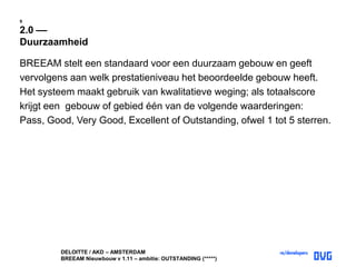 DELOITTE / AKD – AMSTERDAM
BREEAM Nieuwbouw v 1.11 – ambitie: OUTSTANDING (*****)
9
2.0 ––
Duurzaamheid
BREEAM stelt een standaard voor een duurzaam gebouw en geeft
vervolgens aan welk prestatieniveau het beoordeelde gebouw heeft.
Het systeem maakt gebruik van kwalitatieve weging; als totaalscore
krijgt een gebouw of gebied één van de volgende waarderingen:
Pass, Good, Very Good, Excellent of Outstanding, ofwel 1 tot 5 sterren.
 