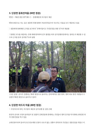 3. 단장면 동화전마을 (95번 현장)
95번 ~ 96번 현장 (07:00~) - 통행제한과 마구잡이 채증
95번 현장으로 가는 길은 경찰에 의해 통행이 차단되어있으며 지나가는 이들을 모두 채증하고 있음
: 경찰에게 통행제한 근거를 요구하자 '국책사업이고 주민안전을 위한 것'이라 대답함
: 통행인 모두를 채증하는 것에 대해 항의하며 증거 촬영을 하자 공무집행과정에서는 얼마든지 채증할 수 있
으며 근거를 묻자 경직법 7조라 답함
<사진 설명: 공사가 진행되는 96번 현장으로 올라가는 길에 배치된 경찰 병력. 병력 뒤로 한전 직원들이 수
십명이 96번 현장으로 올라가고 있다>
4. 단장면 바드리 마을 (89번 현장)
- 주민자극과 폭력, 마구잡이 채증과 공무집행 중 신분 은폐
한전의 공사와 구청의 움막철거 및 경찰의 강제진압에 반대하는 주민들이 병력 증가를 막기위해 교대인원 외
의 경찰진입을 막고 있음
교대인원이라며 들어가고선 맞교대한 인원이 나오지 않는 상황이 반복되자 주민들은 경찰진입을 막았고 이
 