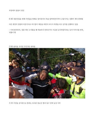 과정에서 충돌이 생김
8:40 경찰진입을 위해 주민들을 방패로 밀어내거나 목을 압박하면서까지 고립시키는 상황이 계속 발생됨
다른 현장의 경찰과 마찬가지로 마구잡이 채증을 하면서 다수가 복면을 하고 공무를 집행하고 있음
: 이에 항의하자, 경찰 개인 소지품을 왜 착용하지 못하냐거나 지급된 공식복장이라는 등의 이야기를 번복,
되풀이 함
2:00 움막을 지키던 주민 8인 내려옴
3:35 주민들 공사장으로 통하는 또다른 통로인 평리 입구 연좌 농성 시작
 