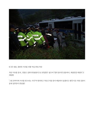 6:10 경찰, 깔판과 서리를 피할 비닐 반입 차단
차단 이유를 묻자, 경찰은 집회시위용품이므로 반입할수 없으며 '밥과 물이면 충분하다. 봐줄만큼 봐줬다'고
대답함
'그럼 찬바닥에 서리를 맞으라는 거냐'며 항의하고 차단근거를 묻자 대답하지 않겠다고 함(1시간 가량 실랑이
끝에 일부만이 반입됨)
 