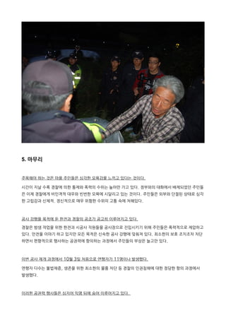 5. 마무리
주목해야 하는 것은 마을 주민들은 심각한 모욕감을 느끼고 있다는 것이다.
시간이 지날 수록 경찰에 의한 통제와 폭력의 수위는 높아만 가고 있다. 정부와의 대화에서 배제되었던 주민들
은 이제 경찰에게 비인격적 대우와 빈번한 모욕에 시달리고 있는 것이다. 주민들은 외부와 단절된 상태로 심각
한 고립감과 신체적. 정신적으로 매우 위험한 수위의 고통 속에 처해있다.
공사 강행을 목적에 둔 한전과 경찰의 공조가 공고히 이루어지고 있다.
경찰은 밤샘 작업을 위한 한전과 시공사 직원들을 공사장으로 진입시키기 위해 주민들은 폭력적으로 제압하고
있다. 안전을 이야기 하고 있지만 모든 목적은 신속한 공사 강행에 맞춰져 있다. 최소한의 보호 조치조차 차단
하면서 편향적으로 행사하는 공권력에 항의하는 과정에서 주민들의 부상은 늘고만 있다.
이번 공사 재개 과정에서 10월 3일 처음으로 연행자가 11명이나 발생했다.
연행자 다수는 불법채증, 생존을 위한 최소한의 물품 차단 등 경찰의 인권침해에 대한 정당한 항의 과정에서
발생했다.
이러한 공권력 행사들은 심지어 익명 뒤에 숨어 이루어지고 있다.
 