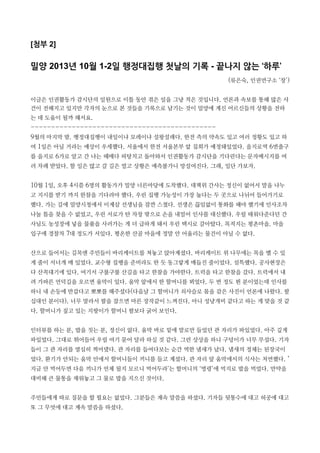 [첨부 2]
밀양 2013년 10월 1-2일 행정대집행 첫날의 기록 - 끝나지 않는 ‘하루’
(류은숙, 인권연구소 ‘창’)
이글은 인권활동가 감시단의 일원으로 이틀 동안 겪은 일을 그냥 적은 것입니다. 언론과 속보를 통해 많은 사
건이 전해지고 있지만 각자의 눈으로 본 것들을 기록으로 남기는 것이 밀양에 계신 어르신들의 상황을 전하
는 데 도움이 될까 해서요.
---------------------------------------------
9월의 마지막 밤. 행정대집행이 내일이냐 모레이냐 설왕설래다. 한전 측의 약속도 있고 여러 정황도 있고 하
여 1일은 아닐 거라는 예상이 우세했다. 서울에서 한전 서울본부 앞 집회가 예정돼있었다. 을지로역 6번출구
를 을지로 6가로 알고 간 나는 헤매다 허탕치고 돌아와서 인권활동가 감시단을 기다린다는 문자메시지를 여
러 차례 받았다. 할 일은 많고 갈 길은 멀고 상황은 예측불가니 망설여진다. 그래, 일단 가보자.
10월 1일, 오후 4시쯤 6명의 활동가가 밀양 너른마당에 도착했다. 대책위 간사는 정신이 없어서 말을 나누
고 지시를 받기 까지 한참을 기다려야 했다. 우린 집행 가능성이 가장 높다는 두 곳으로 나뉘어 들어가기로
했다. 가는 길에 밀양시청에서 이계삼 선생님을 잠깐 스쳤다. 선생은 끊임없이 통화를 해야 했기에 인사조차
나눌 틈을 찾을 수 없었고, 우린 서로가 탄 차창 밖으로 손을 내밀어 인사를 대신했다. 우릴 태워다준다던 간
사님도 농성장에 넣을 물품을 사러가는 게 더 급하게 돼서 우린 택시로 갈아탔다. 목적지는 평촌마을. 마을
입구에 경찰차 7대 정도가 서있다. 평온한 산골 마을에 정말 안 어울리는 물건이 아닐 수 없다.
산으로 들어서는 길목엔 주민들이 바리케이트를 쳐놓고 앉아계셨다. 바리케이트 위 나무에는 목을 맬 수 있
게 줄이 서너개 매 있었다. 교수형 집행을 준비라도 한 듯 동그랗게 매듭진 줄이었다. 섬뜩했다. 공사현장은
다 산꼭대기에 있다. 여기서 구불구불 산길을 타고 한참을 가야한다. 트럭을 타고 한참을 갔다. 트럭에서 내
려 가파른 언덕길을 오르면 움막이 있다. 움막 앞에서 한 할머니를 뵈었다. 두 번 정도 뵌 분이었는데 인사를
하니 내 손등에 반갑다고 뽀뽀를 해주셨다(다음날 그 할머니가 쇠사슬로 몸을 감은 사진이 언론에 나왔다. 팔
십대인 분이다). 너무 말라서 팔을 잡으면 마른 장작같이 느껴진다. 아니 성냥개비 같다고 하는 게 맞을 것 같
다. 할머니가 짚고 있는 지팡이가 할머니 팔보다 굵어 보인다.
인터뷰를 하는 분, 밥을 짓는 분, 정신이 없다. 움막 바로 밑에 말로만 들었던 관 자리가 파있었다. 아주 깊게
파있었다. 그대로 뛰어들어 우릴 여기 묻어 달라 하실 것 같다. 그런 상상을 하니 구덩이가 너무 무섭다. 기자
들이 그 관 자리를 열심히 찍어댔다. 관 자리를 들여다보는 순간 역한 냄새가 났다. 냄새의 정체는 된장국이
었다. 환기가 안되는 움막 안에서 할머니들이 끼니를 들고 계셨다. 관 자리 앞 움막에서의 식사는 처연했다. ‘
지금 안 먹어두면 다음 끼니가 언제 될지 모르니 먹어두라’는 할머니의 ‘명령’에 억지로 밥을 먹었다. 만약을
대비해 큰 물통을 채워놓고 그 물로 밥을 지으신 것이다.
주민들에게 따로 질문을 할 필요는 없었다. 그분들은 계속 말씀을 하셨다. 기자들 뒷통수에 대고 허공에 대고
또 그 무엇에 대고 계속 말씀을 하셨다.
 