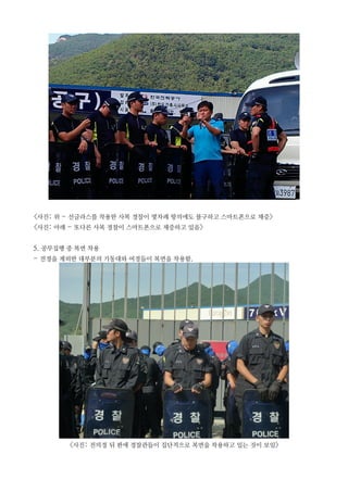 <사진: 위 - 선글라스를 착용한 사복 경찰이 몇차례 항의에도 불구하고 스마트폰으로 채증>
<사진: 아래 - 또다른 사복 경찰이 스마트폰으로 채증하고 있음>
5. 공무집행 중 복면 착용
- 전경을 제외한 대부분의 기동대와 여경들이 복면을 착용함.
<사진: 전의경 뒤 편에 경찰관들이 집단적으로 복면을 착용하고 있는 것이 보임>
 