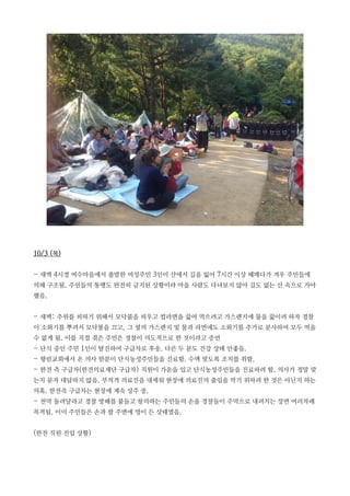 10/3 (목)
- 새벽 4시경 여수마을에서 출발한 여성주민 3인이 산에서 길을 잃어 7시간 이상 헤매다가 겨우 주민들에
의해 구조됨. 주민들의 통행도 완전히 금지된 상황이라 마을 사람도 다녀보지 않아 길도 없는 산 속으로 가야
했음.
- 새벽: 추위를 피하기 위해서 모닥불을 피우고 컵라면을 끓여 먹으려고 가스렌지에 물을 끓이려 하자 경찰
이 소화기를 뿌려서 모닥불을 끄고, 그 옆의 가스렌지 및 물과 라면에도 소화기를 추가로 분사하여 모두 먹을
수 없게 됨. 이를 직접 겪은 주민은 경찰이 의도적으로 한 것이라고 증언
- 단식 중인 주민 1인이 탈진하여 구급차로 후송. 다른 두 분도 건강 상태 안좋음.
- 향린교회에서 온 의사 한분이 단식농성주민들을 진료함. 수액 맞도록 조치를 취함.
- 한전 측 구급차(한전의료재단 구급차) 직원이 가운을 입고 단식농성주민들을 진료하려 함. 의사가 정말 맞
는지 묻자 대답하지 않음. 부적격 의료진을 내세워 현장에 의료진의 출입을 막기 위하려 한 것은 아닌지 하는
의혹. 한전측 구급차는 현장에 계속 상주 중.
- 천막 돌려달라고 경찰 방패를 붙들고 항의하는 주민들의 손을 경찰들이 주먹으로 내려치는 장면 여러차례
목격됨. 이미 주민들은 손과 팔 주변에 멍이 든 상태였음.
(한전 직원 진입 상황)
 