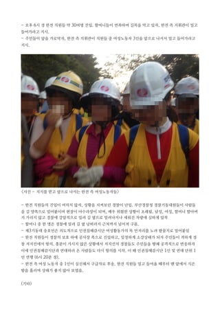 - 오후 6시 경 한전 직원들 약 30여명 진입. 할머니들이 연좌하며 길목을 막고 있자, 한전 측 지휘관이 밀고
들어가라고 지시.
- 주민들이 앞을 가로막자, 한전 측 지휘관이 직원들 중 여성노동자 3인을 앞으로 나서서 밀고 들어가라고
지시.
<사진 - 지시를 받고 앞으로 나서는 한전 측 여성노동자들>
- 한전 직원들의 진입이 여의치 않자, 상황을 지켜보던 경찰이 난입. 부산경찰청 경찰기동대원들이 사람들
을 길 양쪽으로 밀어붙이며 현장이 아수라장이 되며, 매우 위험한 상황이 초래됨. 남성, 여성, 할머니 할아버
지 가리지 않고 경찰에 강압적으로 밀려 길 옆으로 밀려나거나 세워진 차량에 심하게 압착
- 할머니 중 한 명은 경찰에 밀려 길 옆 낭떠러지 근처까지 넘어져 구름.
- 제3기동대 송호언은 의도적으로 인권침해감시단 여성활동가의 목 언저리를 노려 팔꿈치로 밀어붙임
- 한전 직원들이 경찰의 보호 하에 공사장 쪽으로 진입하고, 일정하게 소강상태가 되자 주민들이 격하게 경
찰 저지선에서 항의. 흥분이 가시지 않은 상황에서 저지선의 경찰들도 주민들을 향해 공격적으로 반응하자
이에 인권침해감시단과 연대하러 온 사람들도 다시 항의를 시작. 이 때 인권침해감시단 1인 및 연대 단위 1
인 연행 (6시 20분 경).
- 한전 측 여성 노동자 중 1인이 실신해서 구급차로 후송. 한전 직원들 밀고 들어올 때부터 맨 앞에서 식은
땀을 흘리며 상태가 좋지 않아 보였음.
(기타)
 