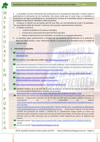 Asamblea de Familias de Fuenlabrada en Defensa de Nuestra Escuela Pública

M
A
T
R
I
C
U
L
A
T
E
E
N

2013

• La Asamblea no tiene información del compromiso de la Concejalía de Educación e Infancia sobre la
publicidad de la eliminación de los Fuenlicoles. Del mismo modo que el rumor trajo a la Asamblea su
desaparición nos llega la posibilidad de su reconsideración; familias de la Asamblea vuelven a interesarse y
NO HABRÁ FUENLICOLES EL PRESENTE CURSO 2013/2014.
• Fortalecer la relación con las familias del CEE Juan XXIII, con más dificultad de acudir a la Asamblea ;
“Sin necesidad de hablar de inclusión” conforme a los acuerdos y planteamientos anteriores.
• El alcalde, en persona;
o confirma la pérdida de 15 aulas en Fuenlabra,
o el inicio de la construcción del aulario del IES Carpe Diem.
o Reitera la eliminación de los Fuenlicoles y el estudio de un programa alternativo.
• La Asamblea valora positivamente la iniciativa del Ayuntamiento de Fuenlabrada en lo referente al
Banco de Libros llevado a cabo. Reiterando además la propuesta de la Asamblea hacia un modelo de
software libre.

4.

Información compartida.
http://www.educanave.com/primaria/matematicas/librosdigitalesmatematicas_archivos/matematicasi
nteractivas.htm
Documental, ¿De tod@s para tod@s? http://detodasparatodas.com/
¿Qué educación queremos? Aunque tal vez sea mejor preguntar: ¿qué sociedad queremos? En tiempo
de recortes y contrarreforma, ¿qué futuro nos depara el mayor ataque a la educación en democracia?
http://www.quehacemos.org/que-hacemos-con-la-educacion/
http://www.mecd.gob.es/dctm/inee/pisa-in-focus/pif-27-esp.pdf?documentId=0901e72b8173ae8d
https://docs.google.com/forms/d/1zvTKE4i-ZhuQP9LQ5WKHH8MF9AmW0R2eWq_JJJqwvU/viewanalytics

L
A
P
Ú
B
L
I
C
A

http://www.mecd.gob.es/inee/Ultimos_informes/PISA-2012.html
DECRETO 29/2013, de 11 de abril, del Consejo de Gobierno, de libertad de elección de centro escolar
en la Comunidad de Madrid (zona única de esoclarización)
http://www.bocm.es/boletin/CM_Orden_BOCM/2013/04/12/BOCM-20130412-1.PDF
Instrucciones de comienzo de curso escolar 2013-2014 de las Viceconsejerías de Educación, Juventud y
Deportes, y Organización Educativa de 19 de julio de 2013 para los centros públicos docentes no
universitarios
de
la
Comunidad
de
Madrid.
http://www.madrid.org/cs/Satellite?blobcol=urldata&blobheader=application%2Fpdf&blobheaderna
me1=ContentDisposition&blobheadervalue1=filename%3DINST_INICIO+CURSO+2013_14.pdf&blobkey=id&blobtabl
e=MungoBlobs&blobwhere=1352826556494&ssbinary=true Instrucciones respecto a las que hemos
recibido una propuesta de análisis y solicitud de su cumplimiento integro desde ya mismo que
esperamos poder compartir en breve una vez esté del todo desarrollada, tal iniciativa. No vaya a seguir
pasando como en años anteriores; que se pretendan cumplir depende que partes de depende que
normas.
Calendario escolar http://www.bocm.es/boletin/CM_Orden_BOCM/2013/07/11/BOCM-2013071111.PDF
¿te lo vas a perder? http://edukfuenla.blogspot.com.es/
ACTA. Asamblea Familias, 03 de octubre de 2013

http://edukfuenla.blogspot.com.es/ Página 3

 