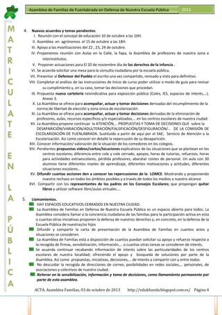 Asamblea de Familias de Fuenlabrada en Defensa de Nuestra Escuela Pública

M
A
T
R
I
C
U
L
A
T
E

4.

E
N
L
A
P
Ú
B
L
I
C
A

5.

2013

Nuevos acuerdos y temas pendientes.
I. Reunión con el concejal de educación 10 de octubre a las 10H.
II. Asamblea en agrónomos el 15 de octubre a las 18H.
III. Apoyo a las movilizaciones del 22 , 23, 24 de octubre.
IV. Proponemos reunión con Aulas en la Calle, la fapa, la Asamblea de profesores de nuestra zona e
interinstitutos.
V. Proponer actuaciones para El 20 de noviembre día de los derechos de la infancia .
VI. Se acuerda solicitar una mesa para la consulta ciudadana por la escuela pública.
VII. Presentar al Defensor del Pueblo el escrito una vez compartido, revisado y visto para definitivo.
VIII. Completar el análisis de las instrucciones de Inicio de curso poder utilizar a modo de guía para revisar
su cumplimiento y, en su caso, tomar las decisiones que procedan.
IX. Propuesta nueva cartelería reivindicativa para exposición pública (Coles, IES, espacios de interés,…).
Anexo 3.
X. La Asamblea se ofrece para acompañar, actuar y tomar decisiones derivadas del incumplimiento de la
norma de libertad de elección y zona única de escolarización.
XI. La Asamblea se ofrece para acompañar, actuar y tomar decisiones derivadas de la eliminación de
profesores, aulas, recursos específicos y/o especializados,… en los centros escolares de nuestra ciudad.
XII. La Asamblea propone continuar la ATENCIÓN,… PROPUESTAS Y TOMA DE DECISIONES QUE sobre la
DESAPARICIÓN/VARIACIÓN/ADULTERACIÓN/FALSIFICACIÓN/DESFIGURACIÓN/… DE LA COMISIÓN DE
ESCOLARIZACIÓN DE FUENLABRADA. Sustituido a partir de aquí por el SAE; Servicio de Atención a la
Escolarización. Así como conocer en detalle la repercusión de su desaparición.
XIII. Conocer información/ valoración de la situación de los comedores en los colegios.
XIV. Pendientes propuestas videos/cortos/locuciones explicativos de las situaciones que se plantean en los
centros escolares; diferencia entre cole y cole cerrado, apoyos, horas de tutorías, refuerzos, horas
para actividades extraescolares, pérdida profesores, abaratar costes de personal. Un aula con 30
alumnos tiene diferentes niveles de aprendizaje, diferentes motivaciones y actitudes, diferentes
situaciones escolares…
XV. Difundir cuantas acciones den a conocer las repercusiones de la LOMCE. Mostrando y proponiendo
nuestro rechazo en todos los ámbitos posibles y a través de todos los medios a nuestro alcance
XVI. Compartir con los representantes de los padres en los Consejos Escolares; que propongan quitar
libros y utilizar software libre/aulas virtuales….
Llamamientos.
HAY ESPACIOS EDUCATIVOS CERRADOS EN NUESTRA CIUDAD.
La Asamblea de Familias en Defensa de Nuestra Escuela Pública es un espacio abierto para todos. La
Asamblea considera llamar a la conciencia ciudadana de las familias para la participación activa en esta
o cuantas otras iniciativas proponen la defensa de nuestros derechos y, en concreto, en la defensa de la
Escuela Pública de nuestras/os hijos
Difundir y compartir la carta de presentación de la Asamblea de Familias en cuantos actos y
situaciones se consideren.
La Asamblea de Familias está a disposición de cuantos puedan solicitar su apoyo y refuerzo respecto a
la recogida de firmas, sensibilización, información,… o cuantas otras tareas se consideren de interés.
Se acuerda continuar recabando información de interés sobre las particularidades de los centros
escolares de nuestra localidad; ofreciendo el apoyo y búsqueda de soluciones por parte de la
Asamblea. Así como propuestas, iniciativas, decisiones,… de interés a compartir con y entre todos.
No descuidar la recogida de direcciones de correo, posibilidades en redes sociales,… personales, de
asociaciones y colectivos de nuestra ciudad.
Reiterar en la sensibilización, información y toma de decisiones, como llamamiento permanente por
parte de esta asamblea.
ACTA. Asamblea Familias, 03 de octubre de 2013

http://edukfuenla.blogspot.com.es/ Página 4

 
