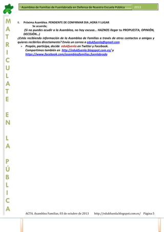 Asamblea de Familias de Fuenlabrada en Defensa de Nuestra Escuela Pública

M
A
T
R
I
C
U
L
A
T
E

6.

2013

Próxima Asamblea. PENDIENTE DE CONFIRMAR DIA ,HORA Y LUGAR
Se acuerda;

(Si no puedes acudir a la Asamblea, no hay excusa… HAZNOS llegar tu PROPUESTA, OPINIÓN,
DECISIÓN…)
¿Estás recibiendo información de la Asamblea de Familias a través de otros contactos o amigos y
quieres recibirlos directamente? Envía un correo a edukfuenla@gmail.com
Propón, participa, decide edukfuenla en Twitter y Facebook.
Compartimos también en http://edukfuenla.blogspot.com.es/ y
https://www.facebook.com/asambleafamilias.fuenlabrada

E
N
L
A
P
Ú
B
L
I
C
A
ACTA. Asamblea Familias, 03 de octubre de 2013

http://edukfuenla.blogspot.com.es/ Página 5

 