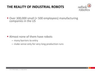 © 2013 Rethink Robotics, Inc. All rights reserved.
THE REALITY OF INDUSTRIAL ROBOTS
 Over 300,000 small (< 500 employees) manufacturing
companies in the US
 Almost none of them have robots
– many barriers to entry
– make sense only for very long production runs
0
 