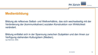 Medienbildung
04.10.2013 10
Bildung als reflexives Selbst- und Weltverhältnis, das sich wechselseitig mit der
Veränderung der (kommunikativen) sozialen Konstruktion von Wirklichkeit
verändert.
Bildung entfaltet sich in der Spannung zwischen Subjekten und den ihnen zur
Verfügung stehenden Kulturgütern (Medien).
(vgl. Bachmair, 2009)
 