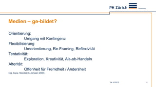 Medien – ge-bildet?
04.10.2013 11
Orientierung:
Umgang mit Kontingenz
Flexibilisierung:
Umorientierung, Re-Framing, Reflexivität
Tentativität:
Exploration, Kreativität, Als-ob-Handeln
Alterität:
Offenheit für Fremdheit / Andersheit
(vgl. bspw. Marotzki & Jörissen 2008)
 