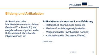 Bildung und Artikulation
Artikulationen oder
Manifestationen menschlichen
Geistes (W. v. Humbold) sind
eingebunden und gehen in den
Kulturkreislauf als kulturelle
Objektivationen ein.
Artikulationen als Ausdruck von Erfahrung
- Institutionell-ökonomische Kontexte
- Mediale Formbildungsmöglichkeiten
- Prägnanzmuster (symbolische Formen)
- Artikulationsakte (Prozesse, Werke)
(Jörissen 2013)
04.10.2013 12
 