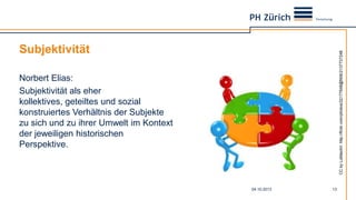 Subjektivität
Norbert Elias:
Subjektivität als eher
kollektives, geteiltes und sozial
konstruiertes Verhältnis der Subjekte
zu sich und zu ihrer Umwelt im Kontext
der jeweiligen historischen
Perspektive.
04.10.2013 13
CCbyLuMaxArt:http://flickr.com/photos/22177648@N06/2137737248
 