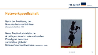 Netzwerkgesellschaft
Nach der Auslösung der
Normalarbeitsverhältnisse
(Risikogesellschaft, Beck 1986)
Neue Post-industrialistische
Arbeitsprozesse im informationellen
Paradigma zwischen
vernetzten, globalen
Unternehmensnetzwerken (Castells 2001, 2004)
04.10.2013 16
 