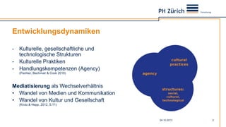Entwicklungsdynamiken
- Kulturelle, gesellschaftliche und
technologische Strukturen
- Kulturelle Praktiken
- Handlungskompetenzen (Agency)
(Pachler, Bachmair & Cook 2010)
Mediatisierung als Wechselverhältnis
• Wandel von Medien und Kommunikation
• Wandel von Kultur und Gesellschaft
(Krotz & Hepp, 2012, S.11)
04.10.2013 2
 