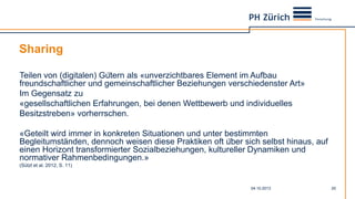 Sharing
04.10.2013 20
Teilen von (digitalen) Gütern als «unverzichtbares Element im Aufbau
freundschaftlicher und gemeinschaftlicher Beziehungen verschiedenster Art»
Im Gegensatz zu
«gesellschaftlichen Erfahrungen, bei denen Wettbewerb und individuelles
Besitzstreben» vorherrschen.
«Geteilt wird immer in konkreten Situationen und unter bestimmten
Begleitumständen, dennoch weisen diese Praktiken oft über sich selbst hinaus, auf
einen Horizont transformierter Sozialbeziehungen, kultureller Dynamiken und
normativer Rahmenbedingungen.»
(Sützl et al. 2012, S. 11)
 