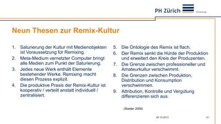 Neun Thesen zur Remix-Kultur
1. Saturierung der Kultur mit Medienobjekten
ist Voraussetzung für Remixing.
2. Meta-Medium vernetzter Computer bringt
alle Medien zum Punkt der Saturierung.
3. Jedes neue Werk enthält Elemente
bestehender Werke. Remixing macht
diesen Prozess explizit.
4. Die produktive Praxis der Remix-Kultur ist
kooperativ / verteilt anstatt individuell /
zentralisiert.
5. Die Ontologie des Remix ist flach.
6. Der Remix senkt die Hürde der Produktion
und erweitert den Kreis der Produzenten.
7. Die Grenze zwischen professioneller und
Amateurkultur verschwimmt.
8. Die Grenzen zwischen Produktion,
Distribution und Konsumption
verschwimmen.
9. Attribution, Kontrolle und Vergütung
differenzieren sich aus.
04.10.2013 21
(Stalder 2009)
 