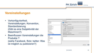 Voreinstellungen
• Vorkonfiguriertheit,
Voreinstellungen, Konvention,
Standardisierung
(Gibt es eine Subjektivität der
Maschinen?)
• Beeinflussen Voreinstellungen die
Produkte ?
(siehe Facebook, flickr, twitter: Was
ist möglich zu publizieren?)
04.10.2013 23
 