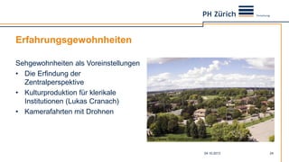 Erfahrungsgewohnheiten
Sehgewohnheiten als Voreinstellungen
• Die Erfindung der
Zentralperspektive
• Kulturproduktion für klerikale
Institutionen (Lukas Cranach)
• Kamerafahrten mit Drohnen
04.10.2013 24
http://www.flickr.com/photos/aalbuquerque/7990800058/
 