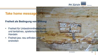 Take home message
Freiheit als Bedingung von Bildung
• Freiheit für Unbestimmtheitsräume
und tentatives, spielerisches Als-ob-
Handeln
• Freiheit jew. neu erfinden und
erstreiten
04.10.2013 26
 
