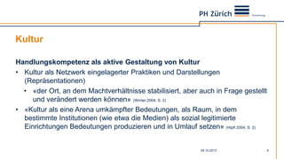 Kultur
04.10.2013 4
Handlungskompetenz als aktive Gestaltung von Kultur
• Kultur als Netzwerk eingelagerter Praktiken und Darstellungen
(Repräsentationen)
• «der Ort, an dem Machtverhältnisse stabilisiert, aber auch in Frage gestellt
und verändert werden können» (Winter 2004, S. 2)
• «Kultur als eine Arena umkämpfter Bedeutungen, als Raum, in dem
bestimmte Institutionen (wie etwa die Medien) als sozial legitimierte
Einrichtungen Bedeutungen produzieren und in Umlauf setzen» (Hipfl 2004, S. 2)
 