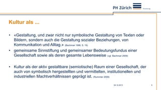 Kultur als ...
04.10.2013 5
• «Gestaltung, und zwar nicht nur symbolische Gestaltung von Texten oder
Bildern, sondern auch die Gestaltung sozialer Beziehungen, von
Kommunikation und Alltag.» (Bachmair 1996, S. 19)
• gemeinsame Sinnstiftung und gemeinsamer Bedeutungsfundus einer
Gesellschaft sowie als deren gesamte Lebensweise (vgl. Bachmair 2009)
• Kultur als der aktiv gestaltbare (semiotische) Raum einer Gesellschaft, der
auch von symbolisch hergestellten und vermittelten, institutionellen und
industriellen Machtverhältnissen geprägt ist. (Rummler 2009)
 