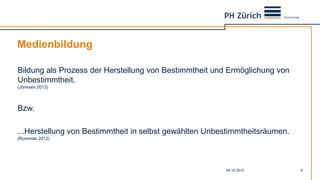 Medienbildung
04.10.2013 9
Bildung als Prozess der Herstellung von Bestimmtheit und Ermöglichung von
Unbestimmtheit.
(Jörissen 2013)
Bzw.
...Herstellung von Bestimmtheit in selbst gewählten Unbestimmtheitsräumen.
(Rummler 2012)
 