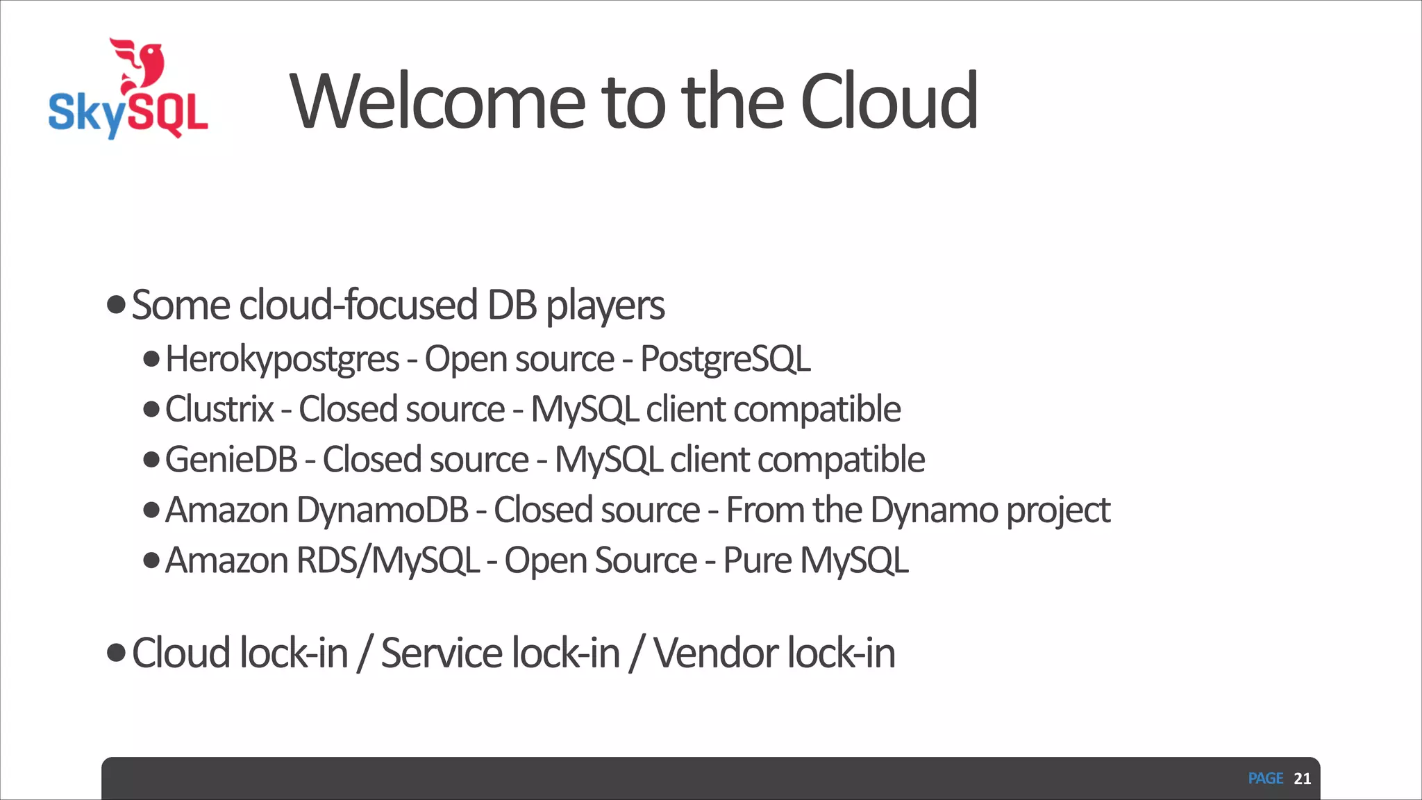 Welcome  to  the  Cloud •Some  cloud-­‐focused  DB  players   •Herokypostgres  -­‐  Open  source  -­‐  PostgreSQL   •Clustrix  -­‐  Closed  source  -­‐  MySQL  client  compatible   •GenieDB  -­‐  Closed  source  -­‐  MySQL  client  compatible   •Amazon  DynamoDB  -­‐  Closed  source  -­‐  From  the  Dynamo  project   •Amazon  RDS/MySQL  -­‐  Open  Source  -­‐  Pure  MySQL   •Cloud  lock-­‐in  /  Service  lock-­‐in  /  Vendor  lock-­‐in PAGE   21 