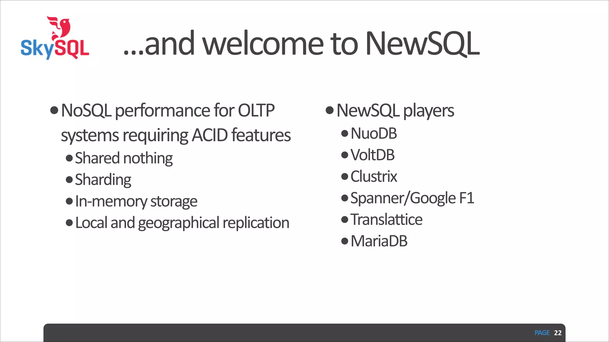 ...and  welcome  to  NewSQL •NoSQL  performance  for  OLTP   systems  requiring  ACID  features   •Shared  nothing   •Sharding   •In-­‐memory  storage   •Local  and  geographical  replication   •NewSQL  players   •NuoDB   •VoltDB   •Clustrix   •Spanner/Google  F1   •Translattice   •MariaDB PAGE   22 