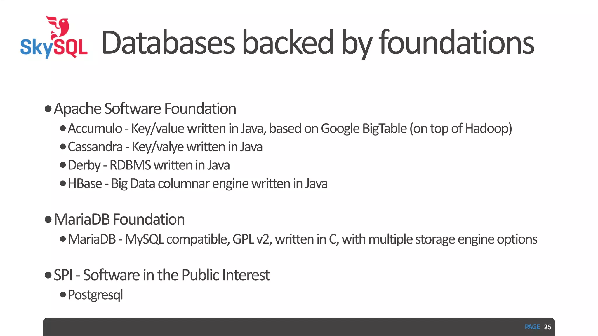 Databases  backed  by  foundations •Apache  Software  Foundation   •Accumulo  -­‐  Key/value  written  in  Java,  based  on  Google  BigTable  (on  top  of  Hadoop)   •Cassandra  -­‐  Key/valye  written  in  Java   •Derby  -­‐  RDBMS  written  in  Java   •HBase  -­‐  Big  Data  columnar  engine  written  in  Java   •MariaDB  Foundation   •MariaDB  -­‐  MySQL  compatible,  GPL  v2,  written  in  C,  with  multiple  storage  engine  options   •SPI  -­‐  Software  in  the  Public  Interest   •Postgresql PAGE   25 