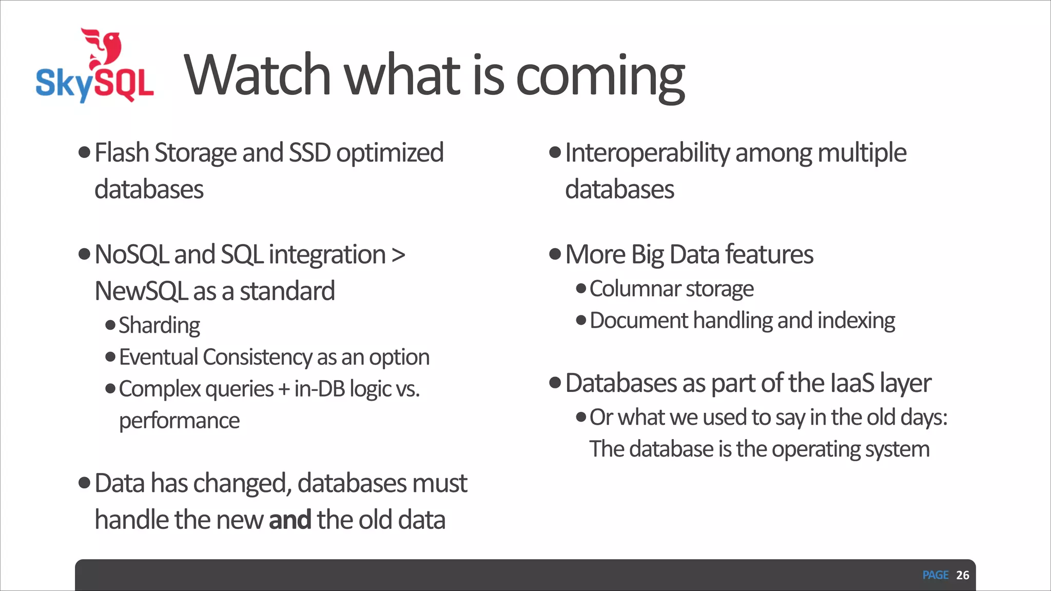 Watch  what  is  coming •Flash  Storage  and  SSD  optimized   •Interoperability  among  multiple   •NoSQL  and  SQL  integration  >   •More  Big  Data  features   databases   NewSQL  as  a  standard   •Sharding   •Eventual  Consistency  as  an  option   •Complex  queries  +  in-­‐DB  logic  vs.   performance   •Data  has  changed,  databases  must   databases   •Columnar  storage   •Document  handling  and  indexing   •Databases  as  part  of  the  IaaS  layer   •Or  what  we  used  to  say  in  the  old  days:  The  database  is  the  operating  system handle  the  new  and  the  old  data   PAGE   26 
