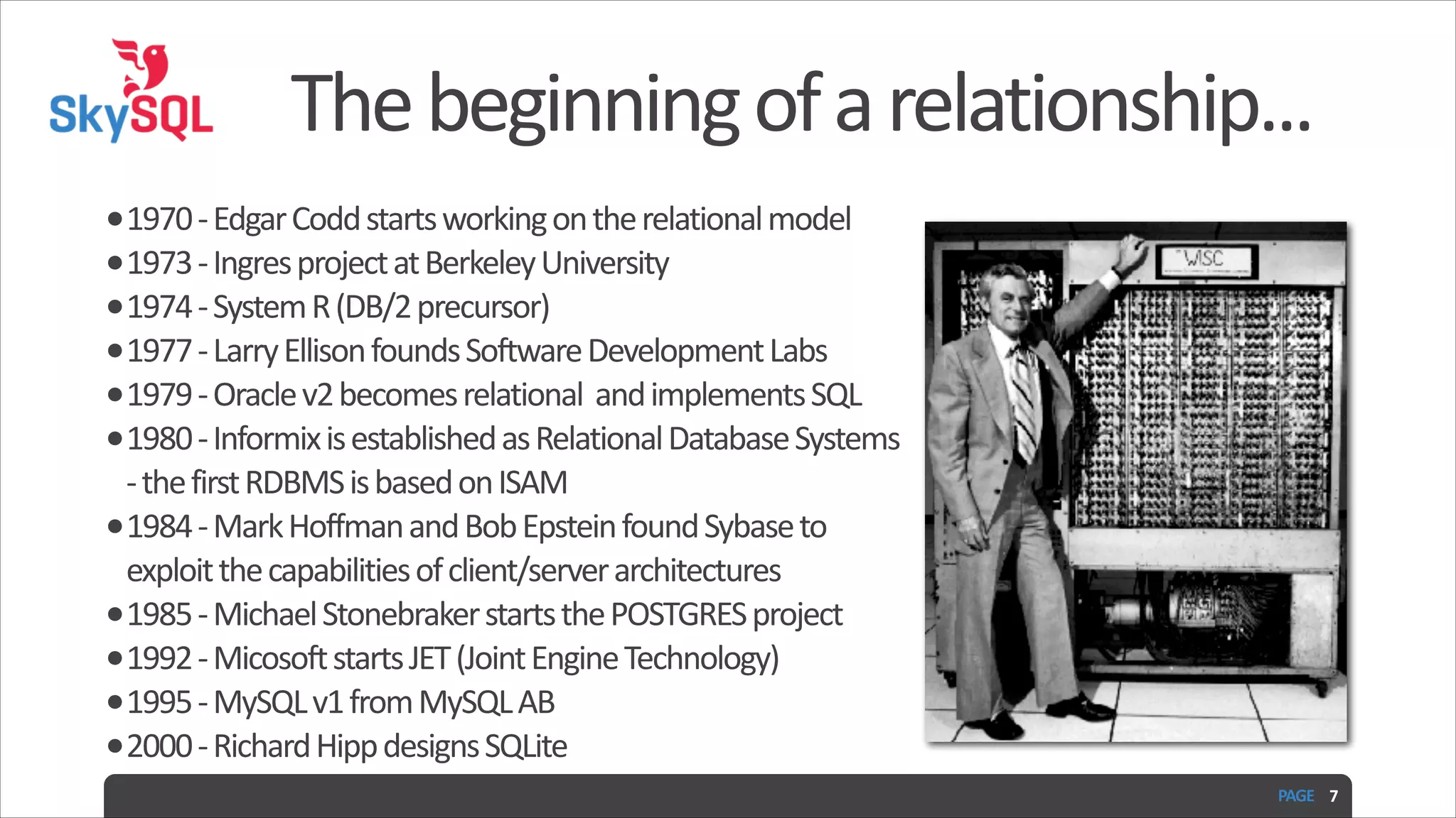 The  beginning  of  a  relationship... •1970  -­‐  Edgar  Codd  starts  working  on  the  relational  model   •1973  -­‐  Ingres  project  at  Berkeley  University   •1974  -­‐  System  R  (DB/2  precursor)   •1977  -­‐  Larry  Ellison  founds  Software  Development  Labs   •1979  -­‐  Oracle  v2  becomes  relational    and  implements  SQL     •1980  -­‐  Informix  is  established  as  Relational  Database  Systems   -­‐  the  first  RDBMS  is  based  on  ISAM   •1984  -­‐  Mark  Hoffman  and  Bob  Epstein  found  Sybase  to   exploit  the  capabilities  of  client/server  architectures   •1985  -­‐  Michael  Stonebraker  starts  the  POSTGRES  project   •1992  -­‐  Micosoft  starts  JET  (Joint  Engine  Technology)   •1995  -­‐  MySQL  v1  from  MySQL  AB   •2000  -­‐  Richard  Hipp  designs  SQLite PAGE   7 