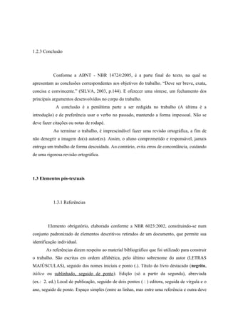 1.2.3 Conclusão
Conforme a ABNT - NBR 14724:2005, é a parte final do texto, na qual se
apresentam as conclusões correspondentes aos objetivos do trabalho. “Deve ser breve, exata,
concisa e convincente.” (SILVA, 2003, p.144). E oferecer uma síntese, um fechamento dos
principais argumentos desenvolvidos no corpo do trabalho.
A conclusão é a penúltima parte a ser redigida no trabalho (A última é a
introdução) e de preferência usar o verbo no passado, mantendo a forma impessoal. Não se
deve fazer citações ou notas de rodapé.
Ao terminar o trabalho, é imprescindível fazer uma revisão ortográfica, a fim de
não denegrir a imagem do(s) autor(es). Assim, o aluno comprometido e responsável, jamais
entrega um trabalho de forma descuidada. Ao contrário, evita erros de concordância, cuidando
de uma rigorosa revisão ortográfica.
1.3 Elementos pós-textuais
1.3.1 Referências
Elemento obrigatório, elaborado conforme a NBR 6023:2002, constituindo-se num
conjunto padronizado de elementos descritivos retirados de um documento, que permite sua
identificação individual.
As referências dizem respeito ao material bibliográfico que foi utilizado para construir
o trabalho. São escritas em ordem alfabética, pelo último sobrenome do autor (LETRAS
MAIÚSCULAS), seguido dos nomes iniciais e ponto (.). Título do livro destacado (negrito,
itálico ou sublinhado, seguido de ponto). Edição (só a partir da segunda), abreviada
(ex.: 2. ed.) Local de publicação, seguido de dois pontos ( : ) editora, seguida de vírgula e o
ano, seguido de ponto. Espaço simples (entre as linhas, mas entre uma referência e outra deve
 