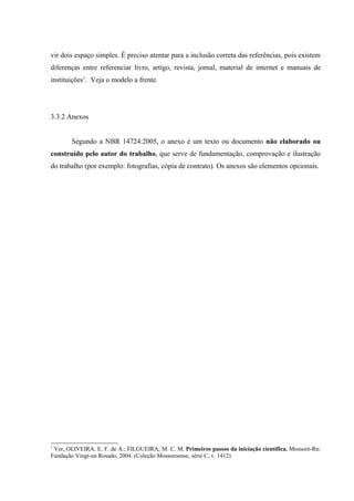 vir dois espaço simples. É preciso atentar para a inclusão correta das referências, pois existem
diferenças entre referenciar livro, artigo, revista, jornal, material de internet e manuais de
instituições1
. Veja o modelo a frente.
3.3.2 Anexos
Segundo a NBR 14724:2005, o anexo é um texto ou documento não elaborado ou
construído pelo autor do trabalho, que serve de fundamentação, comprovação e ilustração
do trabalho (por exemplo: fotografias, cópia de contrato). Os anexos são elementos opcionais.
1
Ver, OLIVEIRA, E. F. de A.; FILGUEIRA, M. C. M. Primeiros passos da iniciação científica. Mossoró-Rn:
Fundação Vingt-un Rosado, 2004. (Coleção Mossoroense, série C, v. 1412)
 