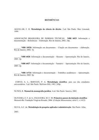 REFERÊNCIAS
AGUILLAR, F. H. Metodologia da ciência do direito. 2.ed. São Paulo: Max Limonad,
1999.
ASSOCIAÇÃO BRASILEIRA DE NORMAS TÉCNICAS. NBR 6023: Informação e
documentação – Referências – Elaboração. Rio de Janeiro, 2002. 24p.
______. NBR 10520. Informação em documentos – Citação em documentos – elaboração.
Rio de Janeiro, 2002. 7p.
______. NBR 6028: Informação e documentação – Resumo – Apresentação. Rio de Janeiro,
2003. 2p.
______. NBR 6027. Informação e documentação – Sumário - Apresentação. Rio de Janeiro,
2003. 2p.
______. NBR 14724: Informação e documentação – Trabalhos acadêmicos – Apresentação.
Rio de Janeiro, 2005. 9p.
CERVO; A. L.; BERVIAN, P. A. Metodologia científica: para uso dos estudantes
universitários. 3.ed. São Paulo: McGraw-Hill, 1983. 249p.
NUNES, R. Manual da monografia jurídica. 4.ed. São Paulo: Saraiva, 2002.
OLIVEIRA, E. F. de A.; FILGUEIRA, M. C. M. Primeiros passos da iniciação científica.
Mossoró-Rn: Fundação Vingt-un Rosado, 2004. (Coleção Mossoroense, série C, v.1412)
SILVA, A.C. da. Metodologia da pesquisa aplicada à administração. São Paulo: Atlas,
2003.
 
