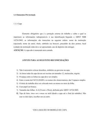 1.1 Elementos Pré-textuais
1.1.1 Capa
Elemento obrigatório que é a proteção externa do trabalho e sobre o qual se
imprimem as informações indispensáveis à sua identificação. Segundo a ABNT NBR
14724:2005, as informações são transcritas na seguinte ordem: nome da instituição
(opcional); nome do autor; título; subtítulo (se houver), precedido de dois pontos; local
(cidade) da instituição onde deve ser apresentado; ano de depósito (da entrega).
ATENÇÃO: A capa não é numerada nem contada.
ATENTE PARA AS SEGUINTES RECOMENDAÇÕES
1) Não é necessário colocar desenhos, símbolos ou gravuras na capa.
2) As letras todas da capa devem ser escritas em tamanho 12, maiúsculas, negrito.
3) O espaço entre as linhas na capa deve ser simples.
4) Entre o nome da FACULDADE e os nomes dos alunos/autores, dar 2 espaços simples.
5) O título do trabalho deve ser colocado mais ou menos no meio da folha.
6) Usar papel cor branca.
7) Tamanho das folhas: A-4 (21com x 29cm), definido pela ABNT 14724:2005.
8) Tipo de letra: times new roman ou arial (desde a capa até o final do trabalho). Não
usar os dois tipos, escolher um ou outro.
VER A SEGUIR UM MODELO DE CAPA
 