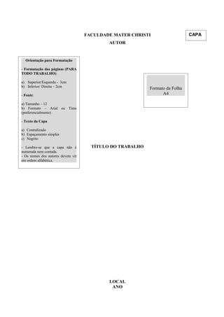 FACULDADE MATER CHRISTI
AUTOR
TÍTULO DO TRABALHO
LOCAL
ANO
Orientação para Formatação
- Formatação das páginas (PARA
TODO TRABALHO):
a) Superior/Esquerda - 3cm
b) Inferior/ Direita – 2cm
- Fonte:
a) Tamanho – 12
b) Formato – Arial ou Time
(preferencialmente)
- Texto da Capa
a) Centralizado
b) Espaçamento simples
c) Negrito
- Lembre-se que a capa não é
numerada nem contada.
- Os nomes dos autores devem vir
em ordem alfabética.
CAPA
Formato da Folha
A4
 