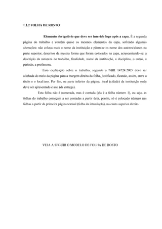 1.1.2 FOLHA DE ROSTO
Elemento obrigatório que deve ser inserido logo após a capa. É a segunda
página do trabalho e contém quase os mesmos elementos da capa, sofrendo algumas
alterações: não coloca mais o nome da instituição e põem-se os nome dos autores/alunos na
parte superior, descritos da mesma forma que foram colocados na capa, acrescentando-se: a
descrição da natureza do trabalho, finalidade, nome da instituição, a disciplina, o curso, o
período, a professora.
Essa explicação sobre o trabalho, segundo a NBR 14724:2005 deve ser
alinhada do meio da página para a margem direita da folha, justificado, ficando, assim, entre o
título e o local/ano. Por fim, na parte inferior da página, local (cidade) da instituição onde
deve ser apresentado e ano (da entrega).
Esta folha não é numerada, mas é contada (ela é a folha número 1), ou seja, as
folhas do trabalho começam a ser contadas a partir dela, porém, só é colocado número nas
folhas a partir da primeira página textual (folha da introdução), no canto superior direito.
VEJA A SEGUIR O MODELO DE FOLHA DE ROSTO
 