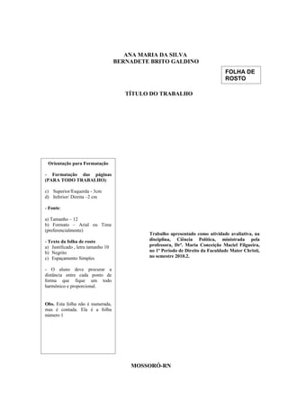 ANA MARIA DA SILVA
BERNADETE BRITO GALDINO
TÍTULO DO TRABALHO
MOSSORÓ-RN
Orientação para Formatação
- Formatação das páginas
(PARA TODO TRABALHO):
c) Superior/Esquerda - 3cm
d) Inferior/ Direita –2 cm
- Fonte:
a) Tamanho – 12
b) Formato – Arial ou Time
(preferencialmente)
- Texto da folha de rosto
a) Justificado , letra tamanho 10
b) Negrito
c) Espaçamento Simples
- O aluno deve procurar a
distância entre cada ponto de
forma que fique um todo
harmônico e proporcional.
Obs. Esta folha não é numerada,
mas é contada. Ela é a folha
número 1
Trabalho apresentado como atividade avaliativa, na
disciplina, Ciência Política, ministrada pela
professora, Drª. Maria Conceição Maciel Filgueira,
no 1º Período de Direito da Faculdade Mater Christi,
no semestre 2010.2.
FOLHA DE
ROSTO
 