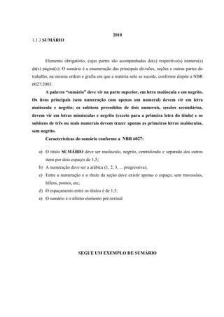 2010
1.1.3 SUMÁRIO
Elemento obrigatório, cujas partes são acompanhadas do(s) respectivo(s) número(s)
da(s) página(s). O sumário é a enumeração das principais divisões, seções e outras partes do
trabalho, na mesma ordem e grafia em que a matéria nele se sucede, conforme dispõe a NBR
6027:2003.
A palavra “sumário” deve vir na parte superior, em letra maiúscula e em negrito.
Os itens principais (sem numeração com apenas um numeral) devem vir em letra
maiúscula e negrito; os subitens precedidos de dois numerais, sessões secundárias,
devem vir em letras minúsculas e negrito (exceto para a primeira letra do título) e os
subitens de três ou mais numerais devem trazer apenas as primeiras letras maiúsculas,
sem negrito.
Características do sumário conforme a NBR 6027:
a) O título SUMÁRIO deve ser maiúsculo, negrito, centralizado e separado dos outros
itens por dois espaços de 1,5;
b) A numeração deve ser a arábica (1, 2, 3, ... progressiva);
c) Entre a numeração e o título da seção deve existir apenas o espaço, sem travessões,
hífens, pontos, etc;
d) O espaçamento entre os títulos é de 1,5;
e) O sumário é o último elemento pré-textual.
SEGUE UM EXEMPLO DE SUMÁRIO
 