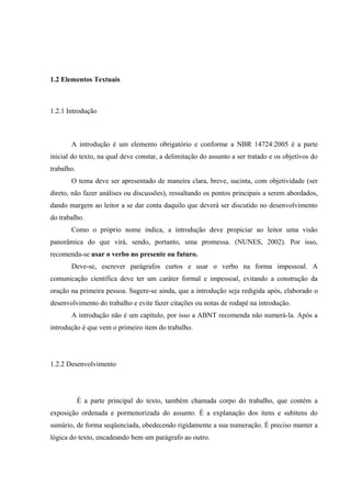 1.2 Elementos Textuais
1.2.1 Introdução
A introdução é um elemento obrigatório e conforme a NBR 14724:2005 é a parte
inicial do texto, na qual deve constar, a delimitação do assunto a ser tratado e os objetivos do
trabalho.
O tema deve ser apresentado de maneira clara, breve, sucinta, com objetividade (ser
direto, não fazer análises ou discussões), ressaltando os pontos principais a serem abordados,
dando margem ao leitor a se dar conta daquilo que deverá ser discutido no desenvolvimento
do trabalho.
Como o próprio nome indica, a introdução deve propiciar ao leitor uma visão
panorâmica do que virá, sendo, portanto, uma promessa. (NUNES, 2002). Por isso,
recomenda-se usar o verbo no presente ou futuro.
Deve-se, escrever parágrafos curtos e usar o verbo na forma impessoal. A
comunicação científica deve ter um caráter formal e impessoal, evitando a construção da
oração na primeira pessoa. Sugere-se ainda, que a introdução seja redigida após, elaborado o
desenvolvimento do trabalho e evite fazer citações ou notas de rodapé na introdução.
A introdução não é um capítulo, por isso a ABNT recomenda não numerá-la. Após a
introdução é que vem o primeiro item do trabalho.
1.2.2 Desenvolvimento
É a parte principal do texto, também chamada corpo do trabalho, que contém a
exposição ordenada e pormenorizada do assunto. É a explanação dos itens e subitens do
sumário, de forma seqüenciada, obedecendo rigidamente a sua numeração. É preciso manter a
lógica do texto, encadeando bem um parágrafo ao outro.
 
