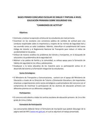 BASES	
  PRIMER	
  CONCURSO	
  ESCOLAR	
  DE	
  DIBUJO	
  Y	
  PINTURA	
  A	
  NIVEL	
  
EDUCACIÓN	
  PRIMARIA	
  SOBRE	
  SEGURIDAD	
  VIAL	
  	
  
“CAMBIEMOS	
  DE	
  ACTITUD”	
  
Objetivos:	
  
	
  
• Estimular	
  y	
  motivar	
  la	
  expresión	
  artística	
  de	
  los	
  estudiantes	
  de	
  nivel	
  primaria.	
  
• Incentivar	
   en	
   los	
   escolares	
   una	
   conciencia	
   pública	
   de	
   cambios	
   de	
   actitud	
   para	
   una	
  
conducta	
  responsable	
  sobre	
  la	
  importancia	
  y	
  respeto	
  de	
  las	
  normas	
  de	
  Seguridad	
  Vial	
  y	
  
sea	
  asumido	
  como	
  un	
  valor	
  ciudadano.	
  Además,	
  intensificar	
  el	
  cumplimiento	
  del	
  nuevo	
  
Código	
   de	
   tránsito	
   y	
   el	
   Reglamento	
   Nacional	
   de	
   Transporte	
   para	
   reducir	
   el	
   índice	
   de	
  
accidentalidad	
  en	
  las	
  pistas.	
  	
  	
  
• Enfocar	
  de	
  manera	
  analítica	
  los	
  problemas	
  de	
  tránsito	
  y	
  transportes,	
  en	
  la	
  búsqueda	
  de	
  
soluciones	
  a	
  la	
  problemática	
  de	
  la	
  seguridad	
  vial.	
  
• Motivar	
  a	
  los	
  padres	
  de	
  familia	
  y	
  la	
  comunidad,	
  su	
  valioso	
  apoyo	
  para	
  la	
  formación	
  de	
  
hábitos	
  de	
  seguridad	
  en	
  los	
  niños	
  y	
  adolescentes.	
  
• Coadyuvar	
   a	
   la	
   tarea	
   educativa	
   de	
   los	
   maestros	
   para	
   su	
   participación	
   activa	
   en	
   el	
  
desarrollo	
  del	
  evento	
  y	
  la	
  formación	
  integral	
  de	
  los	
  estudiantes.	
  
Socios	
  Estratégicos:	
  
• El	
  Ministerio	
  de	
  Transportes	
  y	
  Comunicaciones,	
  	
  contará	
  con	
  el	
  apoyo	
  del	
  Ministerio	
  de	
  
Educación	
  a	
  través	
  de	
  su	
  Dirección	
  de	
  Tutoría	
  y	
  Orientación	
  Educativa	
  y	
  de	
  importantes	
  
empresas	
  y	
  organizaciones	
  como	
  socios	
  estratégicos	
  y	
  patrocinadores	
  del	
  concurso	
  con	
  el	
  
compromiso	
   de	
   incentivar	
   la	
   participación	
   de	
   los	
   alumnos	
   de	
   educación	
   primaria	
   con	
  
diferentes	
  premios	
  en	
  sus	
  diferentes	
  categorías.	
  	
  
Participantes:	
  	
  
• El	
  concurso	
  está	
  abierto	
  a	
  todos	
  los	
  centros	
  escolares	
  de	
  educación	
  primaria	
  	
  de	
  1ro	
  a	
  6to	
  
grado	
  de	
  Lima	
  y	
  Callao.	
  
Formulario	
  de	
  Participación	
  
Los	
  concursantes	
  deberán	
  llenar	
  el	
  formulario	
  de	
  inscripción	
  que	
  podrán	
  descargar	
  de	
  la	
  
página	
  web	
  del	
  MTC	
  (www.mtc.gob.pe),	
  el	
  cual	
  se	
  adjuntará	
  al	
  trabajo	
  presentado.	
  	
  
	
  
	
  
	
  
 